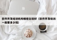 软件开发培训机构哪些比较好（软件开发培训一般要多少钱）