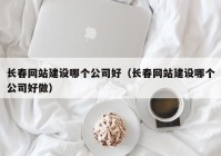 长春网站建设哪个公司好（长春网站建设哪个公司好做）