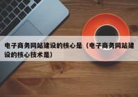 电子商务网站建设的核心是（电子商务网站建设的核心技术是）