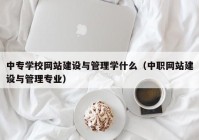 中专学校网站建设与管理学什么（中职网站建设与管理专业）